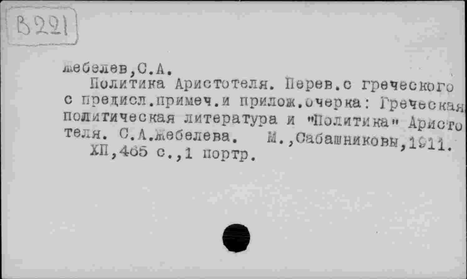 ﻿лебелев,С.А.
Политика Аристотеля. Перев.с греческого с предисл.примеч.и прилож.очерка: Греческая политическая литература и «Политика» Аристо теля. С.А.Жебелева. М., Сабашниковыми
ХП,405 с.,1 портр.	’